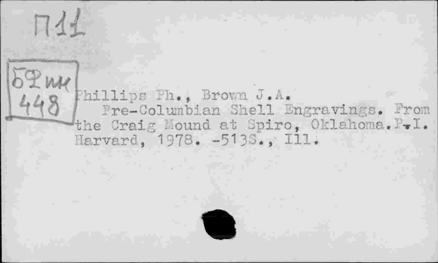 ﻿ПЯ
іШ
Phillips Ph.,. Brown J . A,
Pre-Columbian Shell Engravings. Prom 'the Craig hound at Spiro, Oklahoma.P»I. Harvard, 1978. -5133., Ill.